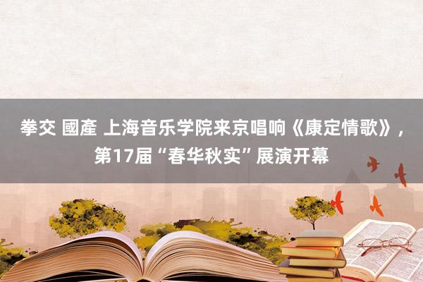 拳交 國產 上海音乐学院来京唱响《康定情歌》，第17届“春华秋实”展演开幕