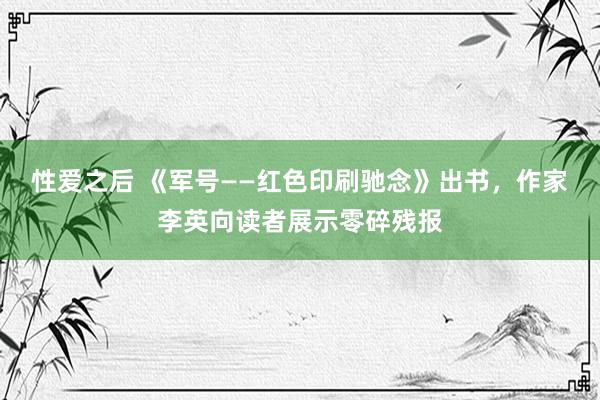 性爱之后 《军号——红色印刷驰念》出书，作家李英向读者展示零碎残报