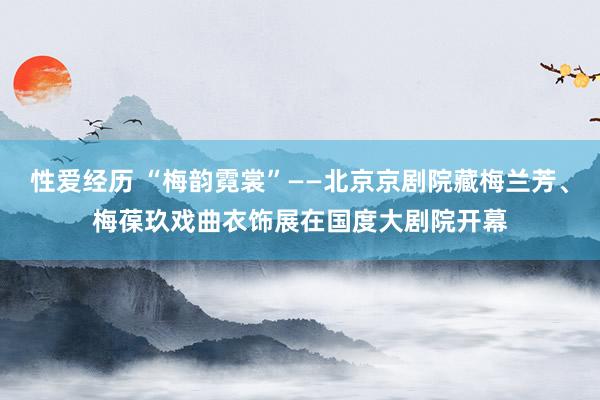 性爱经历 “梅韵霓裳”——北京京剧院藏梅兰芳、梅葆玖戏曲衣饰展在国度大剧院开幕