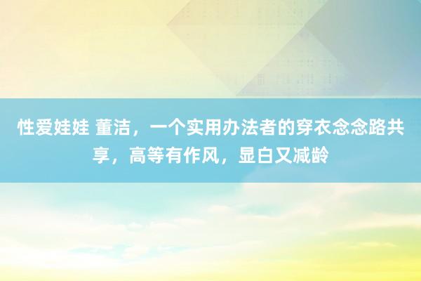 性爱娃娃 董洁，一个实用办法者的穿衣念念路共享，高等有作风，显白又减龄