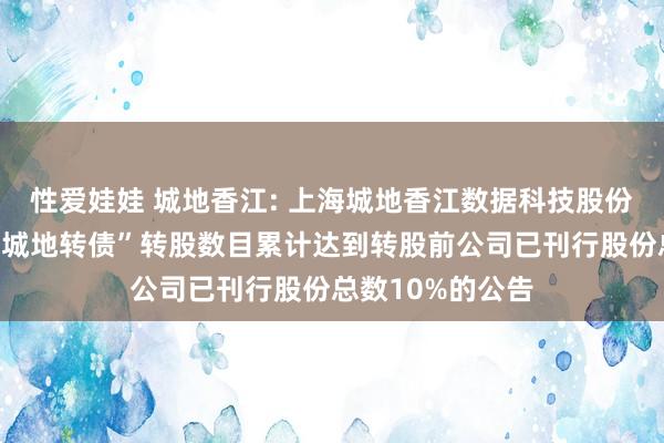 性爱娃娃 城地香江: 上海城地香江数据科技股份有限公司对于“城地转债”转股数目累计达到转股前公司已刊行股份总数10%的公告