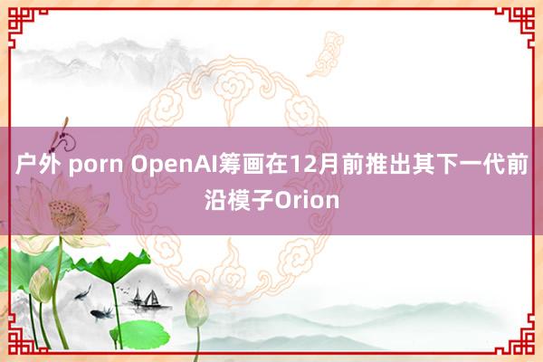 户外 porn OpenAI筹画在12月前推出其下一代前沿模子Orion