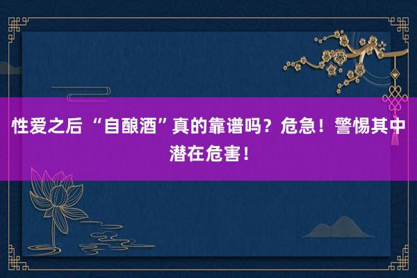 性爱之后 “自酿酒”真的靠谱吗？危急！警惕其中潜在危害！