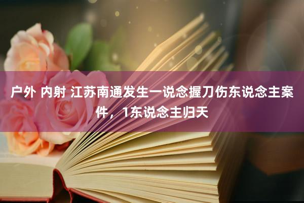 户外 内射 江苏南通发生一说念握刀伤东说念主案件，1东说念主归天