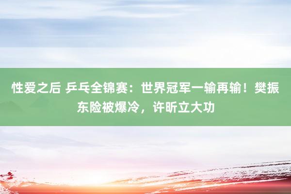 性爱之后 乒乓全锦赛：世界冠军一输再输！樊振东险被爆冷，许昕立大功