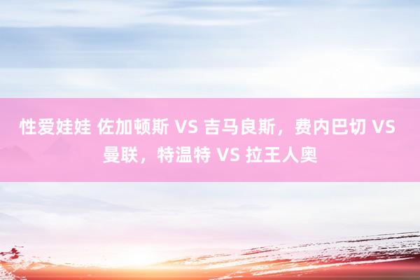 性爱娃娃 佐加顿斯 VS 吉马良斯，费内巴切 VS 曼联，特温特 VS 拉王人奥