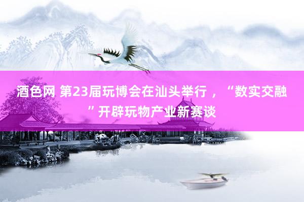 酒色网 第23届玩博会在汕头举行 ，“数实交融”开辟玩物产业新赛谈