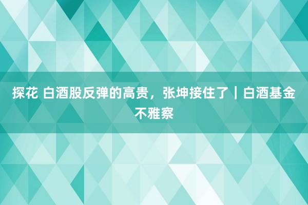 探花 白酒股反弹的高贵，张坤接住了｜白酒基金不雅察