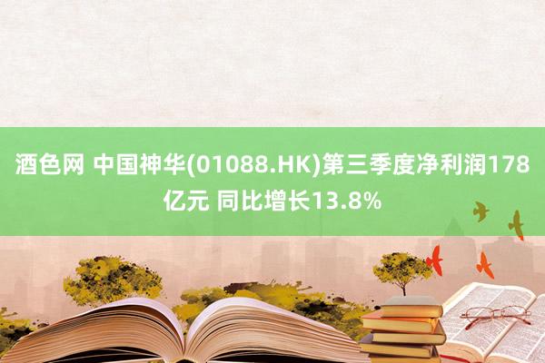 酒色网 中国神华(01088.HK)第三季度净利润178亿元 同比增长13.8%