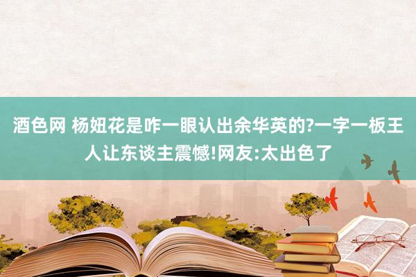 酒色网 杨妞花是咋一眼认出余华英的?一字一板王人让东谈主震憾!网友:太出色了