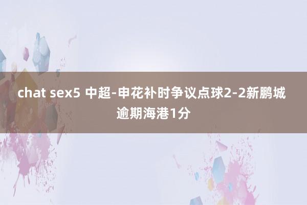 chat sex5 中超-申花补时争议点球2-2新鹏城 逾期海港1分