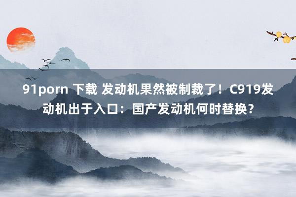 91porn 下载 发动机果然被制裁了！C919发动机出于入口：国产发动机何时替换？