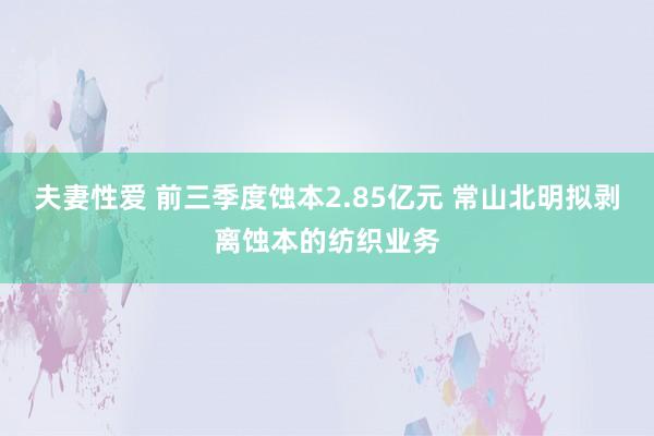 夫妻性爱 前三季度蚀本2.85亿元 常山北明拟剥离蚀本的纺织业务