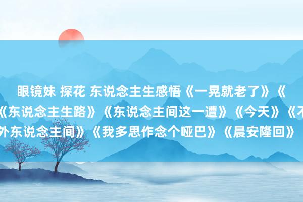 眼镜妹 探花 东说念主生感悟《一晃就老了》《东说念主生的说念场》《东说念主生路》《东说念主间这一遭》《今天》《不外东说念主间》《我多思作念个哑巴》《晨安隆回》《暮色回响》《爱过不后悔》