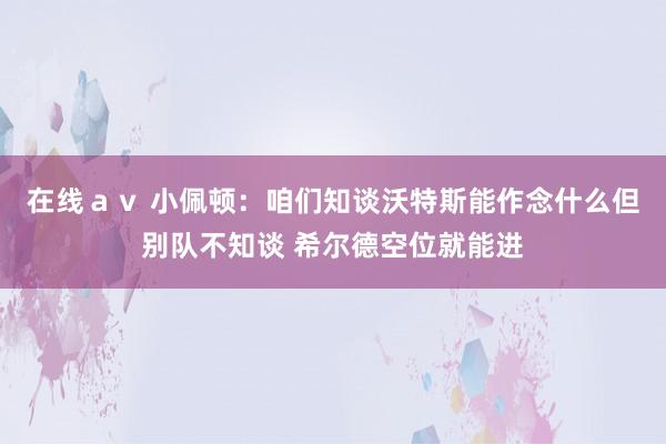 在线ａｖ 小佩顿：咱们知谈沃特斯能作念什么但别队不知谈 希尔德空位就能进