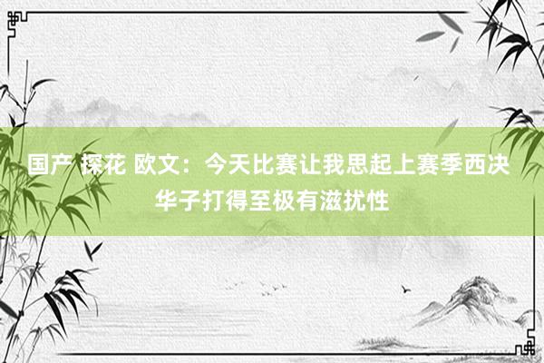 国产 探花 欧文：今天比赛让我思起上赛季西决 华子打得至极有滋扰性