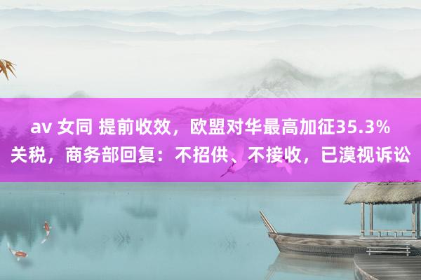 av 女同 提前收效，欧盟对华最高加征35.3%关税，商务部回复：不招供、不接收，已漠视诉讼