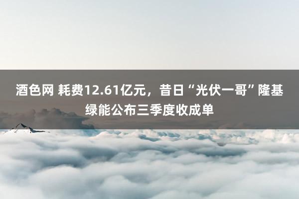 酒色网 耗费12.61亿元，昔日“光伏一哥”隆基绿能公布三季度收成单