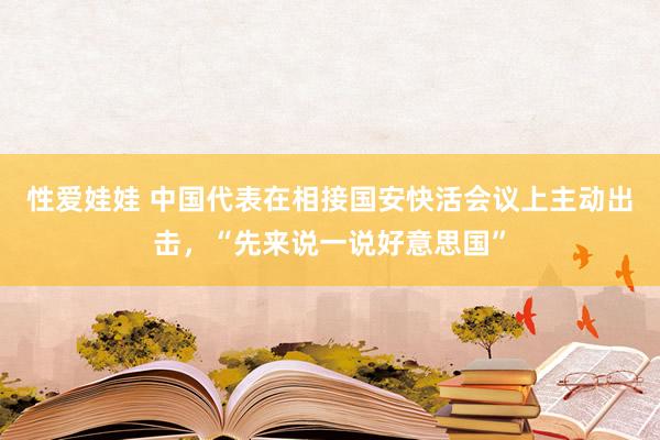 性爱娃娃 中国代表在相接国安快活会议上主动出击，“先来说一说好意思国”