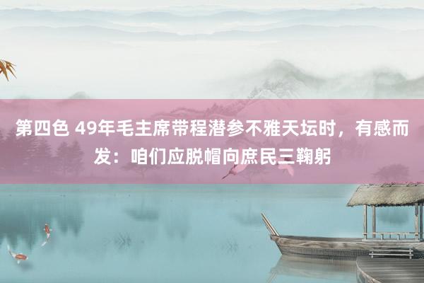 第四色 49年毛主席带程潜参不雅天坛时，有感而发：咱们应脱帽向庶民三鞠躬