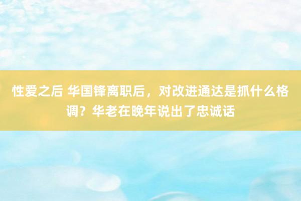 性爱之后 华国锋离职后，对改进通达是抓什么格调？华老在晚年说出了忠诚话