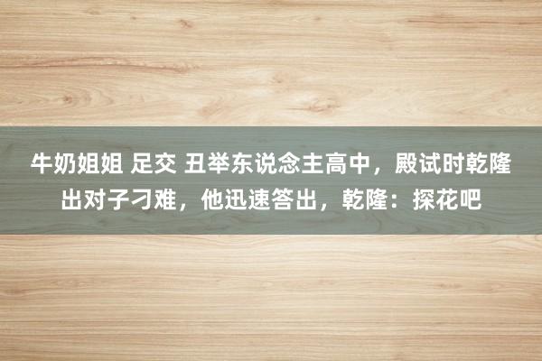 牛奶姐姐 足交 丑举东说念主高中，殿试时乾隆出对子刁难，他迅速答出，乾隆：探花吧