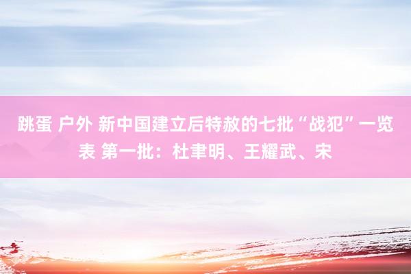 跳蛋 户外 新中国建立后特赦的七批“战犯”一览表 第一批：杜聿明、王耀武、宋