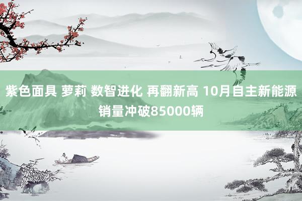 紫色面具 萝莉 数智进化 再翻新高 10月自主新能源销量冲破85000辆