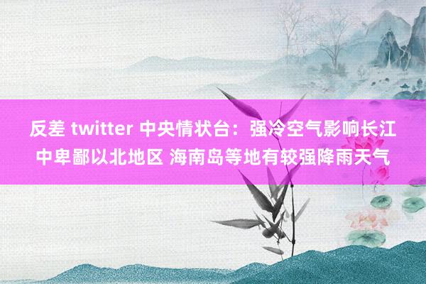 反差 twitter 中央情状台：强冷空气影响长江中卑鄙以北地区 海南岛等地有较强降雨天气