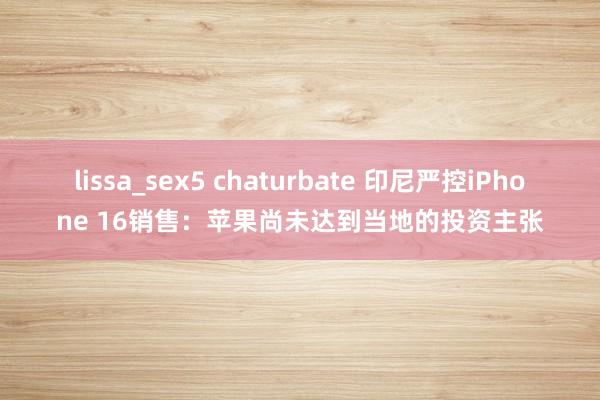 lissa_sex5 chaturbate 印尼严控iPhone 16销售：苹果尚未达到当地的投资主张