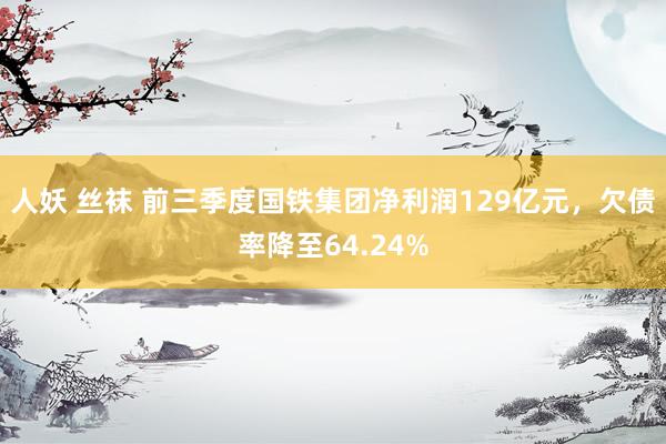 人妖 丝袜 前三季度国铁集团净利润129亿元，欠债率降至64.24%