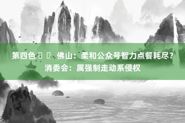 第四色 		 佛山：柔和公众号智力点餐耗尽？消委会：属强制走动系侵权