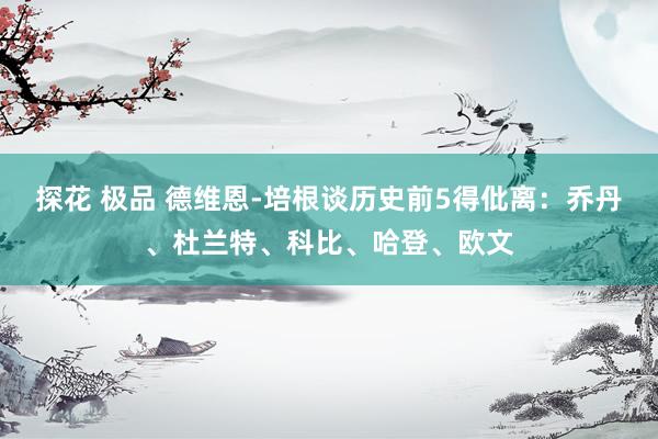 探花 极品 德维恩-培根谈历史前5得仳离：乔丹、杜兰特、科比、哈登、欧文