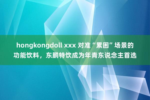 hongkongdoll xxx 对准“累困”场景的功能饮料，东鹏特饮成为年青东说念主首选