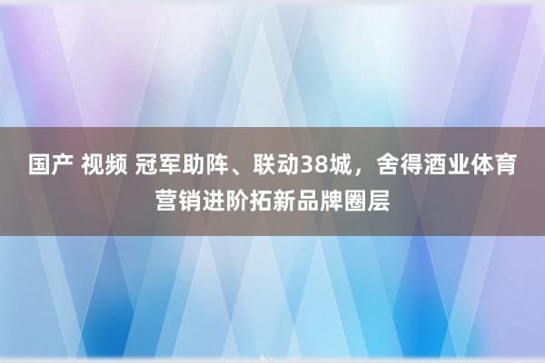 国产 视频 冠军助阵、联动38城，舍得酒业体育营销进阶拓新品牌圈层