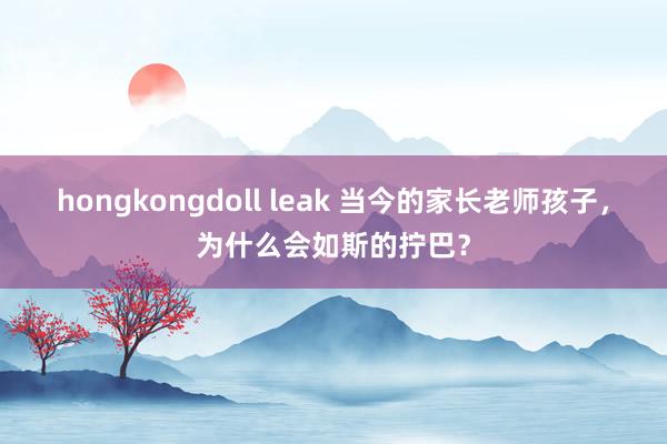 hongkongdoll leak 当今的家长老师孩子，为什么会如斯的拧巴？