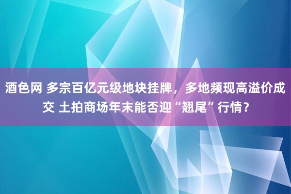 酒色网 多宗百亿元级地块挂牌，多地频现高溢价成交 土拍商场年末能否迎“翘尾”行情？