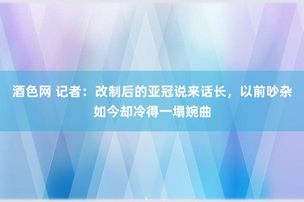 酒色网 记者：改制后的亚冠说来话长，以前吵杂如今却冷得一塌婉曲