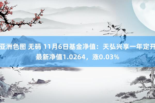 亚洲色图 无码 11月6日基金净值：天弘兴享一年定开最新净值1.0264，涨0.03%