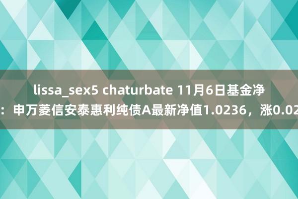 lissa_sex5 chaturbate 11月6日基金净值：申万菱信安泰惠利纯债A最新净值1.0236，涨0.02%