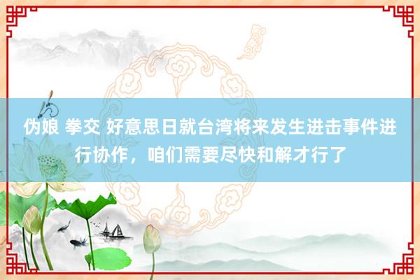 伪娘 拳交 好意思日就台湾将来发生进击事件进行协作，咱们需要尽快和解才行了