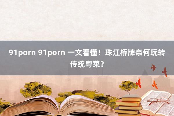 91porn 91porn 一文看懂！珠江桥牌奈何玩转传统粤菜？