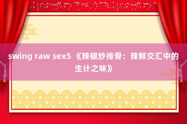 swing raw sex5 《辣椒炒排骨：辣鲜交汇中的生计之味》