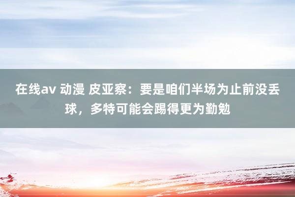 在线av 动漫 皮亚察：要是咱们半场为止前没丢球，多特可能会踢得更为勤勉