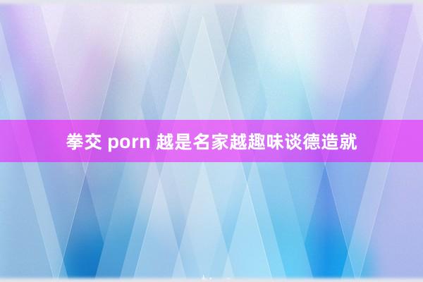 拳交 porn 越是名家越趣味谈德造就