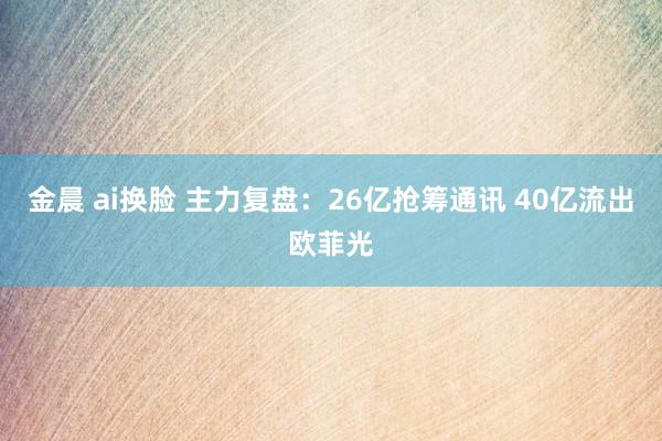 金晨 ai换脸 主力复盘：26亿抢筹通讯 40亿流出欧菲光