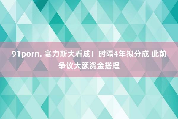 91porn. 赛力斯大看成！时隔4年拟分成 此前争议大额资金搭理