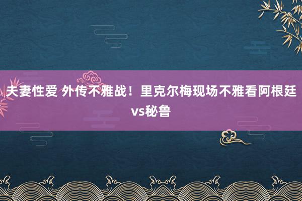 夫妻性爱 外传不雅战！里克尔梅现场不雅看阿根廷vs秘鲁