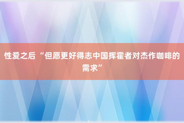 性爱之后 “但愿更好得志中国挥霍者对杰作咖啡的需求”