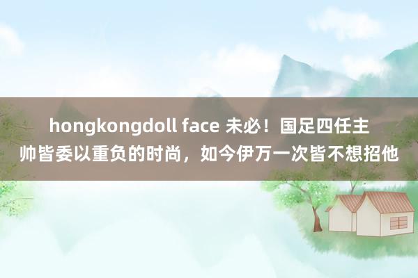 hongkongdoll face 未必！国足四任主帅皆委以重负的时尚，如今伊万一次皆不想招他